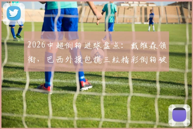 2026中超倒钩进球盘点：戴维森领衔，巴西外援包揽三粒精彩倒钩破门，附经典瞬间回顾