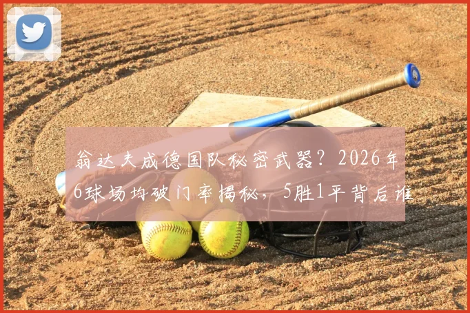 翁达夫成德国队秘密武器？2026年6球场均破门率揭秘，5胜1平背后谁在扛旗
