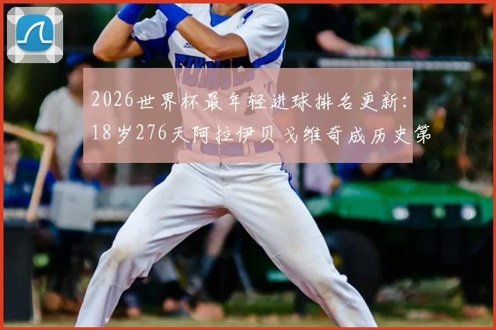 2026世界杯最年轻进球排名更新:18岁276天阿拉伊贝戈维奇成历史第8人,超越亚马尔创下新纪录