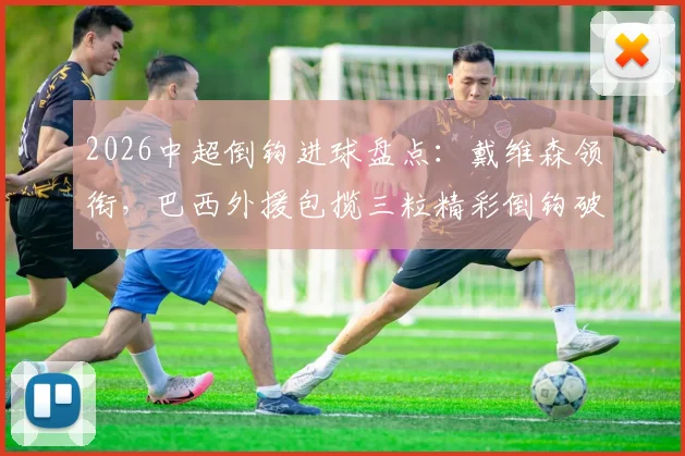 2026中超倒钩进球盘点:戴维森领衔,巴西外援包揽三粒精彩倒钩破门,附经典瞬间回顾