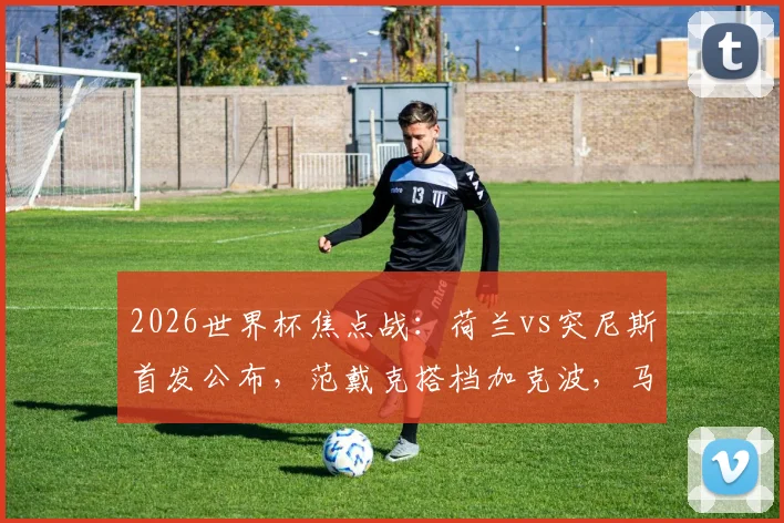 2026世界杯焦点战：荷兰vs突尼斯首发公布，范戴克搭档加克波，马伦布罗比联袂出击