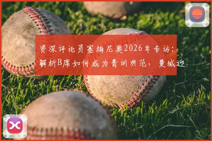 资深评论员塞梅尼奥2026年专访：解析B席如何成为青训典范，曼城迎战阿森纳的关键备战策略