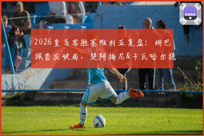 2026皇马客胜塞维利亚复盘：姆巴佩首发破局，楚阿梅尼&卡瓦哈尔稳固攻防两端