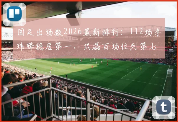 国足出场数2026最新排行：112场李玮锋稳居第一，武磊百场位列第七引热议