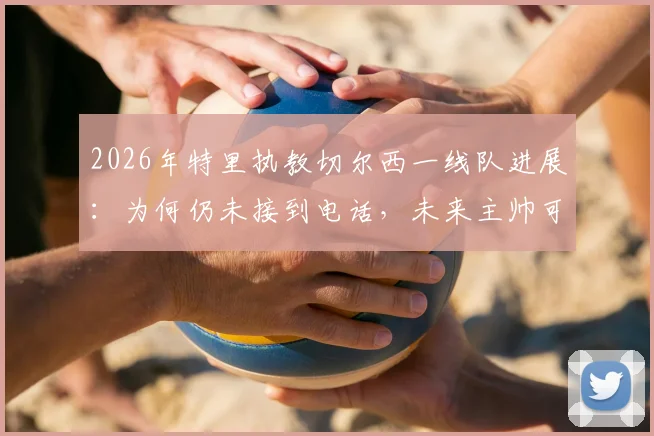 2026年特里执教切尔西一线队进展:为何仍未接到电话,未来主帅可能性深度分析