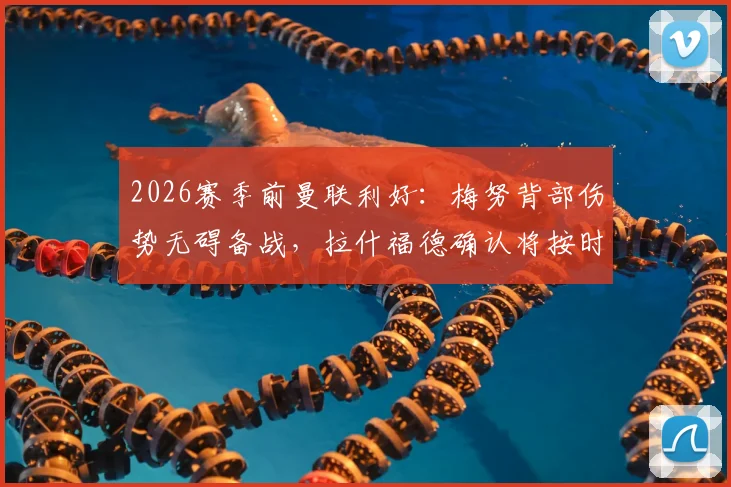 2026赛季前曼联利好:梅努背部伤势无碍备战,拉什福德确认将按时归队训练